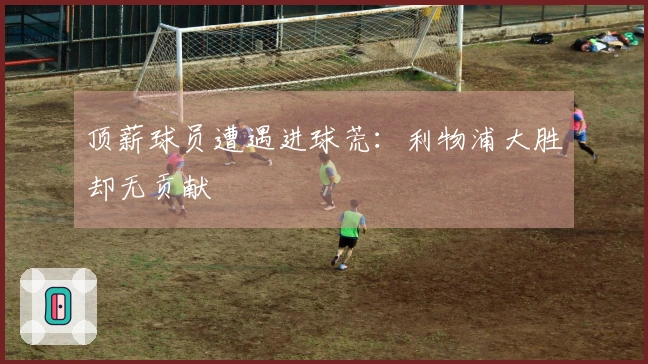 顶薪球员遭遇进球荒：利物浦大胜却无贡献