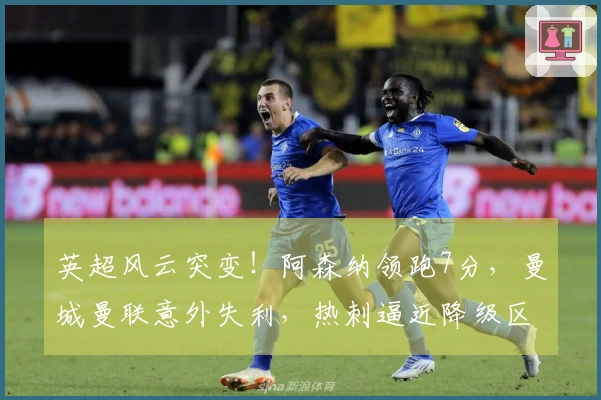 英超风云突变！阿森纳领跑7分，曼城曼联意外失利，热刺逼近降级区域仅差1分