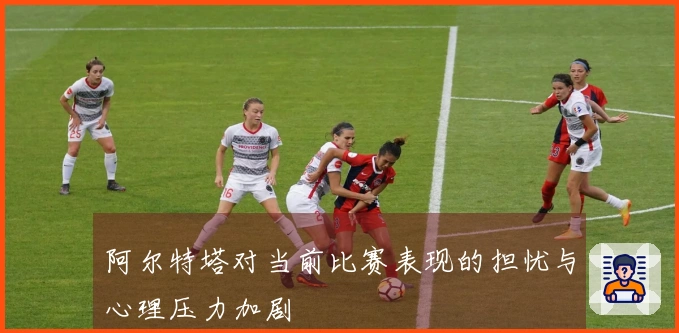 阿尔特塔对当前比赛表现的担忧与心理压力加剧