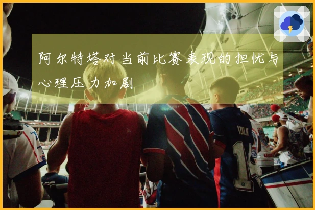 阿尔特塔对当前比赛表现的担忧与心理压力加剧