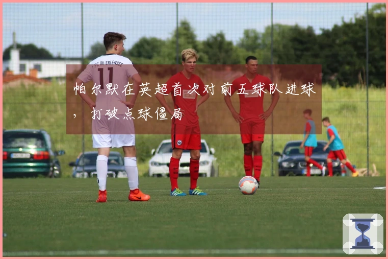 帕尔默在英超首次对前五球队进球，打破点球僵局