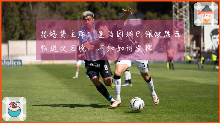 赫塔费主席：皇马因姆巴佩缺席面临进攻困境，不知如何发挥