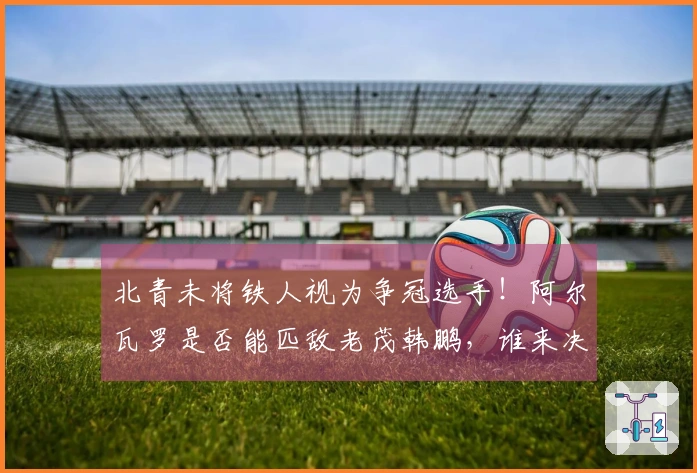 北青未将铁人视为争冠选手！阿尔瓦罗是否能匹敌老茂韩鹏，谁来决断？