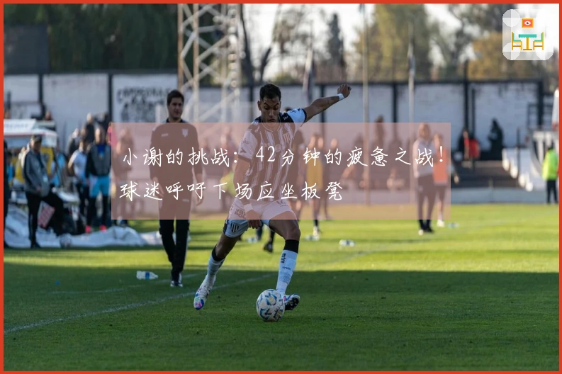 小谢的挑战：42分钟的疲惫之战！球迷呼吁下场应坐板凳