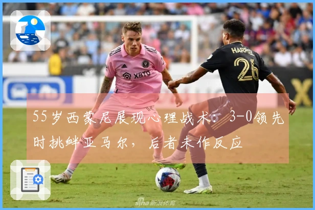 55岁西蒙尼展现心理战术：3-0领先时挑衅亚马尔，后者未作反应