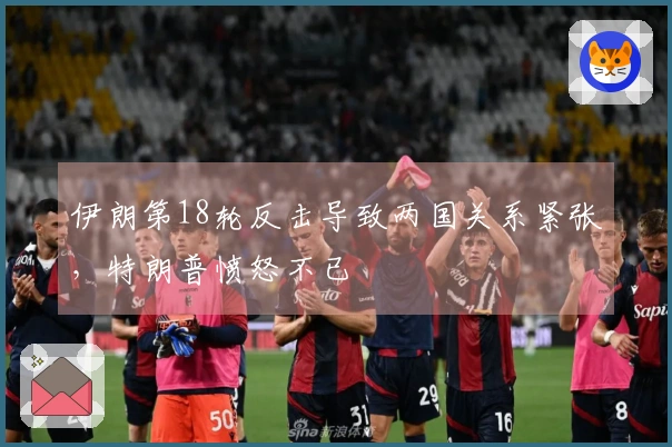 伊朗第18轮反击导致两国关系紧张，特朗普愤怒不已