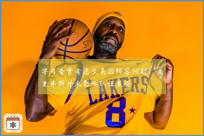 字母哥曾考虑交易因阵容问题，老里弗斯并未影响队伍表现