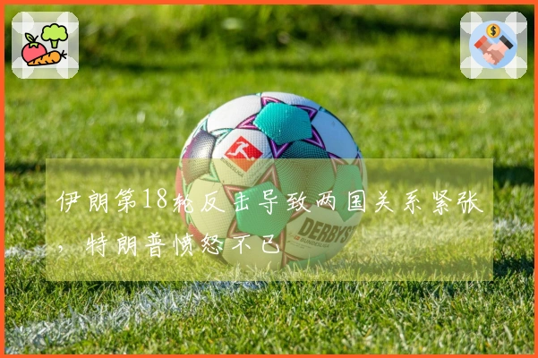 伊朗第18轮反击导致两国关系紧张，特朗普愤怒不已