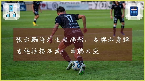 张云鹏海外生活揭秘，名牌加身弹吉他性格活泼，面貌大变