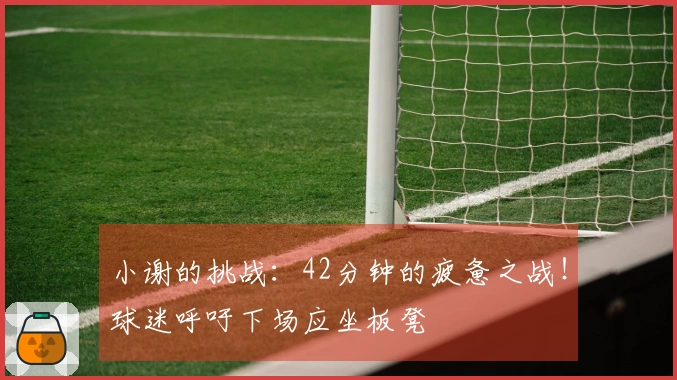 小谢的挑战：42分钟的疲惫之战！球迷呼吁下场应坐板凳