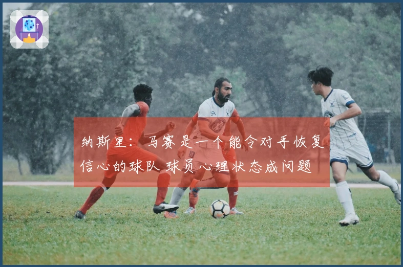 纳斯里：马赛是一个能令对手恢复信心的球队 球员心理状态成问题