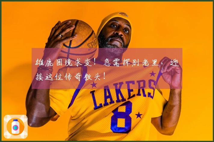 雄鹿困境求变！急需挥别老里，迎接这位传奇教头！